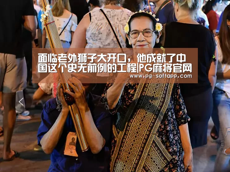 面临老外狮子大开口,他成就了中国这个史无前例的工程|PG麻将官网(图4) PG真人娱乐