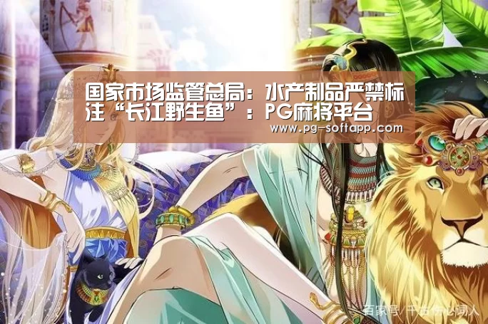 国家市场监管总局:水产制品严禁标注“长江野生鱼”:PG麻将平台(图1) PG电子官方网站